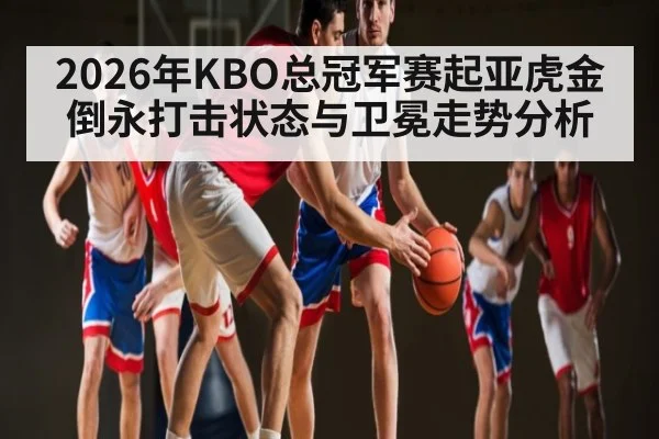 2026年KBO总冠军赛起亚虎金倒永打击状态与卫冕走势分析